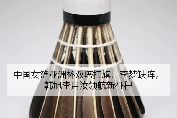 中国女篮亚洲杯双塔扛旗:李梦缺阵,韩旭李月汝领航新征程