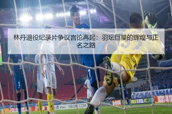 林丹退役纪录片争议言论再起：羽坛巨星的辉煌与正名之路