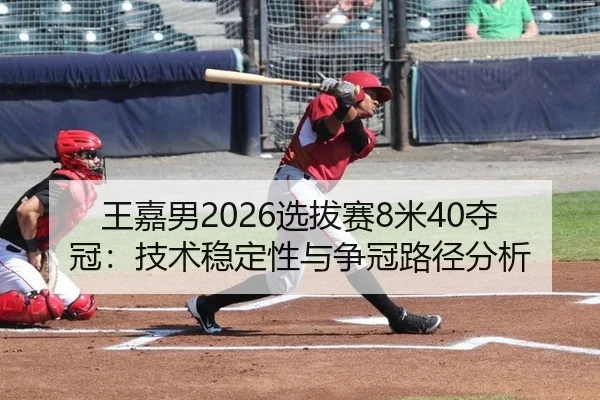 王嘉男2026选拔赛8米40夺冠：技术稳定性与争冠路径分析