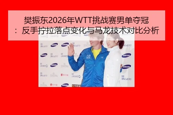 樊振东2026年WTT挑战赛男单夺冠：反手拧拉落点变化与马龙技术对比分析